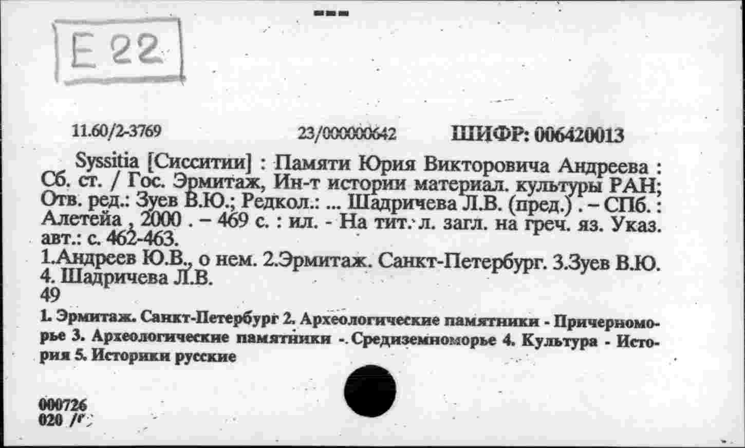 ﻿11.60/2-3769	23/000000642 ШИФР: 006420013
Syssitia [Сисситии] : Памяти Юрия Викторовича Андреева : Сб. ст. / Гос. Эрмитаж, Ин-т истории материал, культуры РАН; Отв. ред.: Зуев В.Ю.; Редкол.:... Шадричева Л.В. (пред.) . - СПб. : Алетейа , 2000 . - 469 с. : ил. - На тит.* л. загл. на греч. яз. Указ, авт.: с. 462-463.
1.Андреев Ю.Ш о нем. 2.Эрмитаж. Санкт-Петербург. З.Зуев В.Ю. 4. Шадричева Л.В.
49
L Эрмитаж. Санкт-Петербург 2. Археологические памятники - Причерноморье 3. Археологические памятники Средиземноморье 4. Культура - История 5. Историки русские	_
000726	ШР
020 /Г